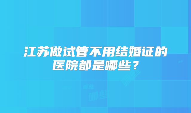 江苏做试管不用结婚证的医院都是哪些？