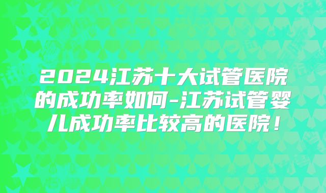 2024江苏十大试管医院的成功率如何-江苏试管婴儿成功率比较高的医院!