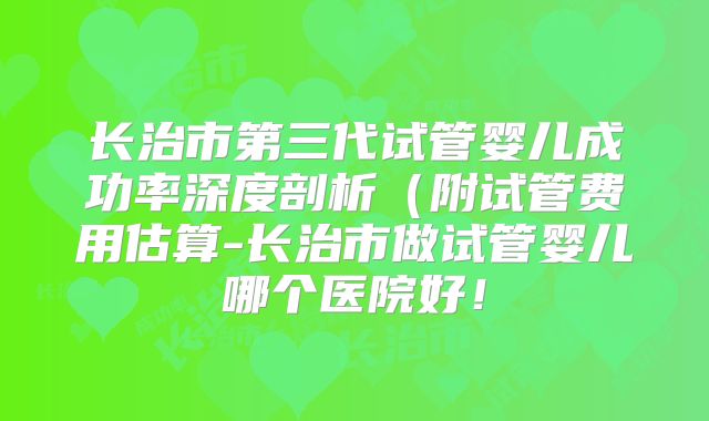 长治市第三代试管婴儿成功率深度剖析（附试管费用估算-长治市做试管婴儿哪个医院好！
