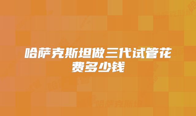 哈萨克斯坦做三代试管花费多少钱