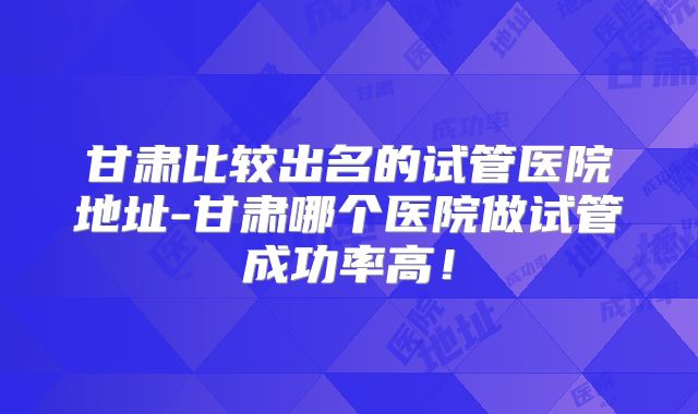 甘肃比较出名的试管医院地址-甘肃哪个医院做试管成功率高！