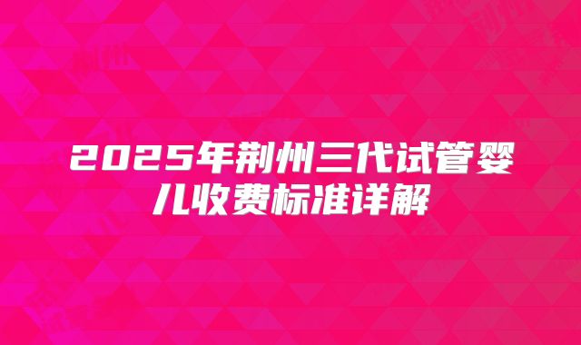 2025年荆州三代试管婴儿收费标准详解