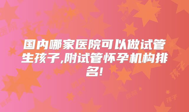 国内哪家医院可以做试管生孩子,附试管怀孕机构排名!