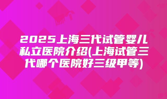 2025上海三代试管婴儿私立医院介绍(上海试管三代哪个医院好三级甲等)