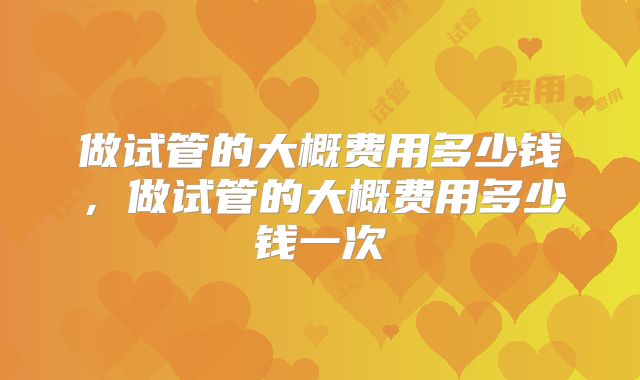 做试管的大概费用多少钱，做试管的大概费用多少钱一次