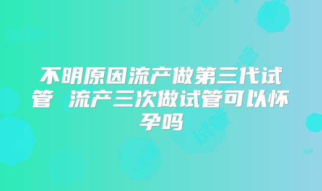 不明原因流产做第三代试管 流产三次做试管可以怀孕吗