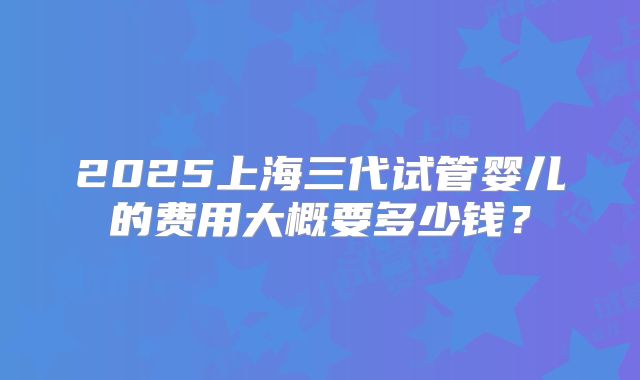 2025上海三代试管婴儿的费用大概要多少钱?