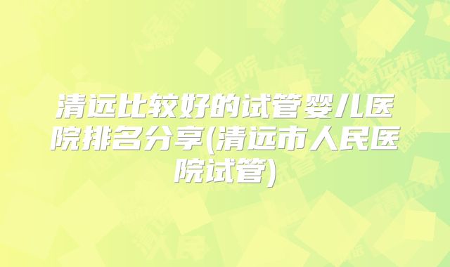 清远比较好的试管婴儿医院排名分享(清远市人民医院试管)