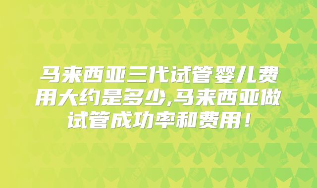 马来西亚三代试管婴儿费用大约是多少,马来西亚做试管成功率和费用！