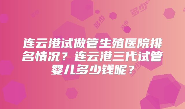 连云港试做管生殖医院排名情况？连云港三代试管婴儿多少钱呢？