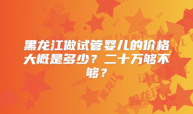 黑龙江做试管婴儿的价格大概是多少?二十万够不够?