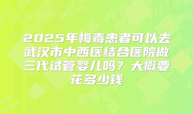 2025年梅毒患者可以去武汉市中西医结合医院做三代试管婴儿吗？大概要花多少钱