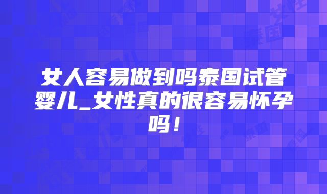 女人容易做到吗泰国试管婴儿_女性真的很容易怀孕吗！