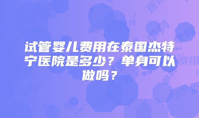 试管婴儿费用在泰国杰特宁医院是多少？单身可以做吗？