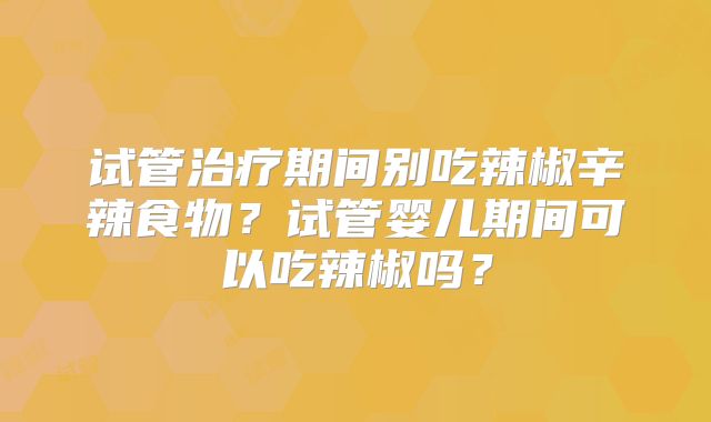 试管治疗期间别吃辣椒辛辣食物?试管婴儿期间可以吃辣椒吗?