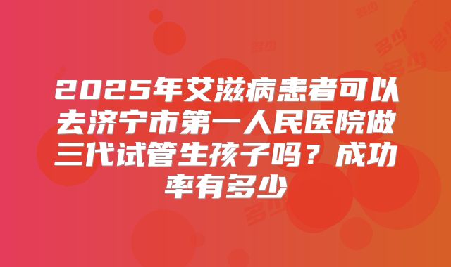 2025年艾滋病患者可以去济宁市第一人民医院做三代试管生孩子吗？成功率有多少