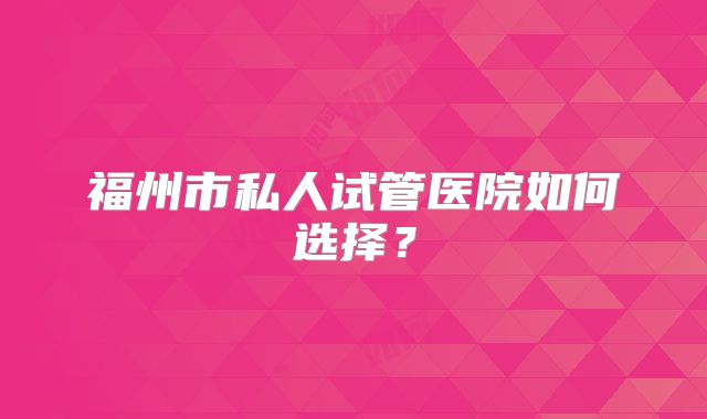 福州市私人试管医院如何选择?