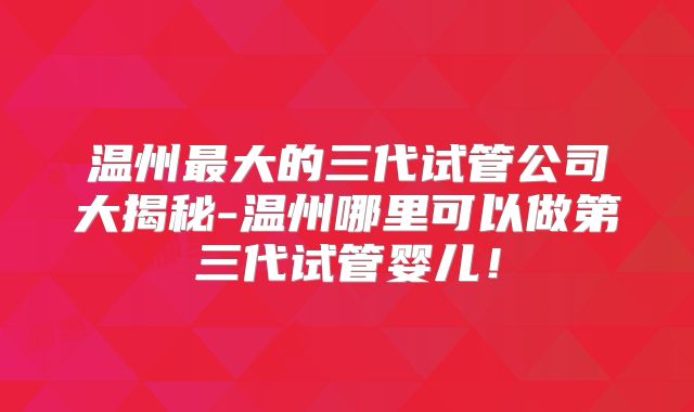 温州最大的三代试管公司大揭秘-温州哪里可以做第三代试管婴儿！