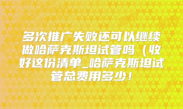 多次推广失败还可以继续做哈萨克斯坦试管吗(收好这份清单_哈萨克斯坦试管总费用多少!