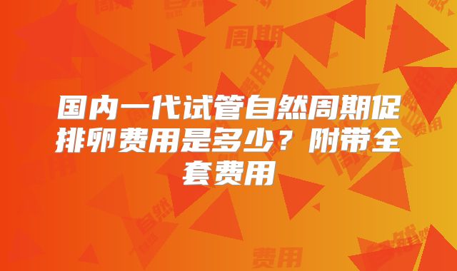 国内一代试管自然周期促排卵费用是多少？附带全套费用