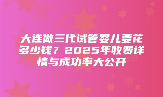 大连做三代试管婴儿要花多少钱？2025年收费详情与成功率大公开