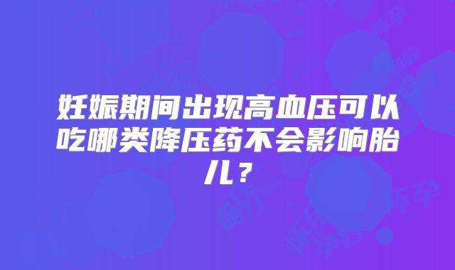 妊娠期间出现高血压可以吃哪类降压药不会影响胎儿？