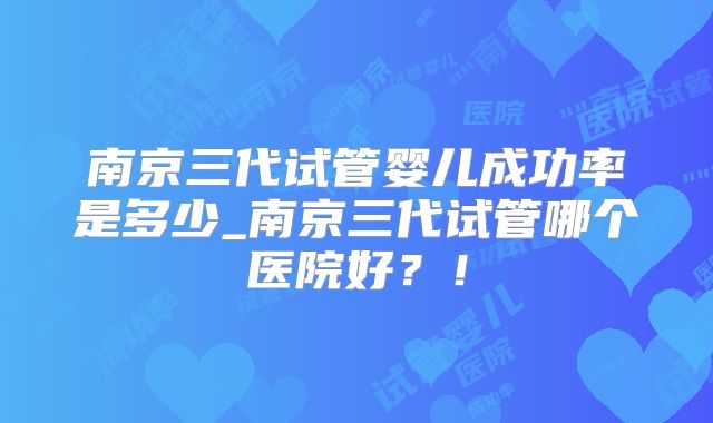 南京三代试管婴儿成功率是多少_南京三代试管哪个医院好?!