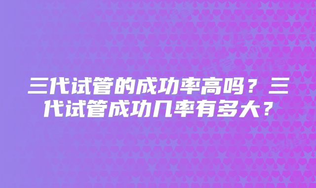 三代试管的成功率高吗?三代试管成功几率有多大?