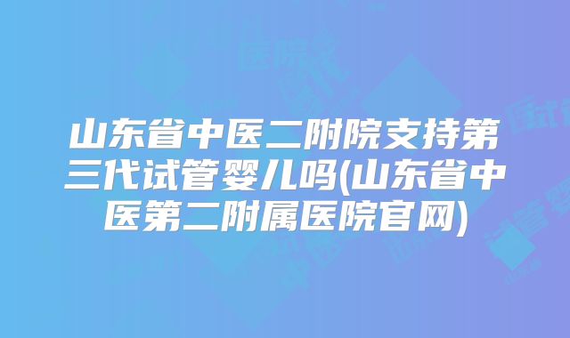 山东省中医二附院支持第三代试管婴儿吗(山东省中医第二附属医院官网)