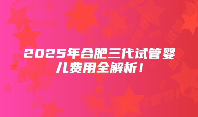 2025年合肥三代试管婴儿费用全解析!