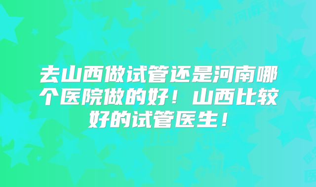 去山西做试管还是河南哪个医院做的好！山西比较好的试管医生！