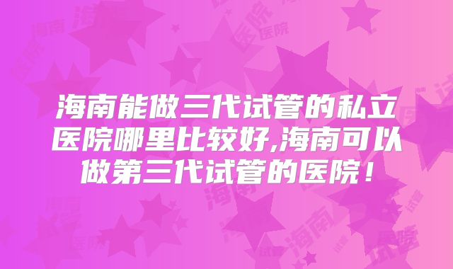 海南能做三代试管的私立医院哪里比较好,海南可以做第三代试管的医院!