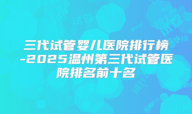 三代试管婴儿医院排行榜-2025温州第三代试管医院排名前十名