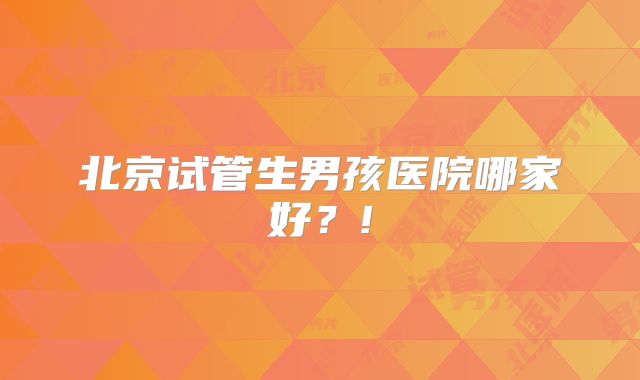 北京试管生男孩医院哪家好？!