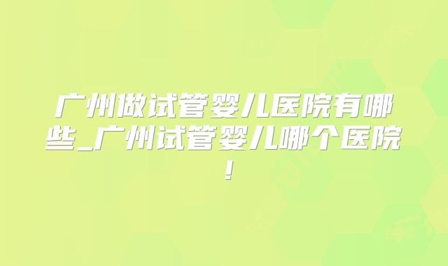 广州做试管婴儿医院有哪些_广州试管婴儿哪个医院!