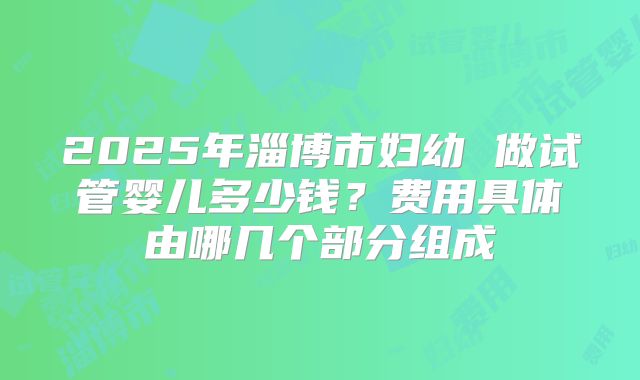2025年淄博市妇幼 做试管婴儿多少钱?费用具体由哪几个部分组成