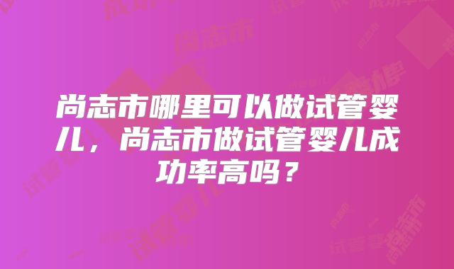 尚志市哪里可以做试管婴儿,尚志市做试管婴儿成功率高吗?