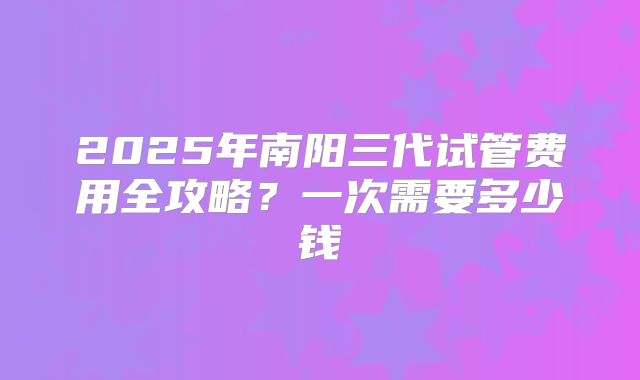 2025年南阳三代试管费用全攻略？一次需要多少钱