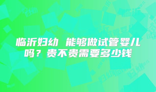 临沂妇幼 能够做试管婴儿吗?贵不贵需要多少钱