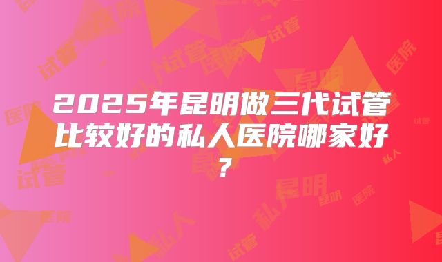 2025年昆明做三代试管比较好的私人医院哪家好？