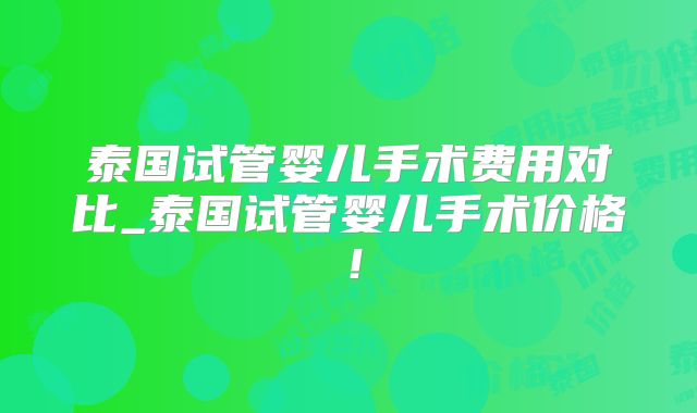 泰国试管婴儿手术费用对比_泰国试管婴儿手术价格!