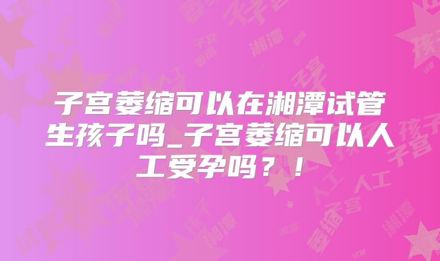 子宫萎缩可以在湘潭试管生孩子吗_子宫萎缩可以人工受孕吗？！