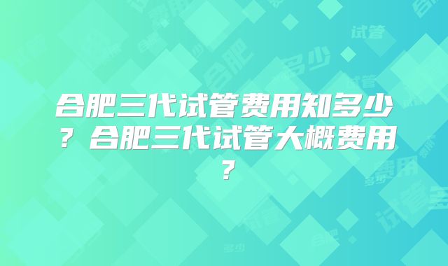 合肥三代试管费用知多少？合肥三代试管大概费用？