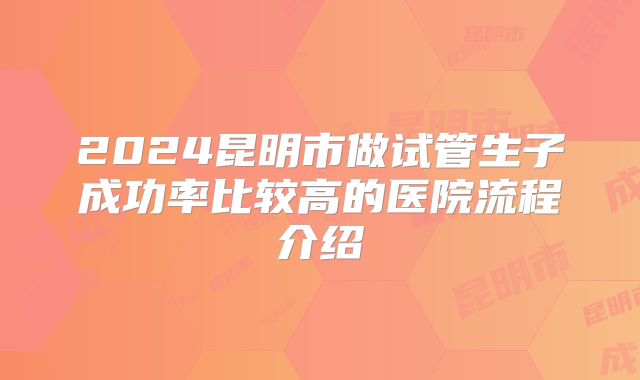 2024昆明市做试管生子成功率比较高的医院流程介绍