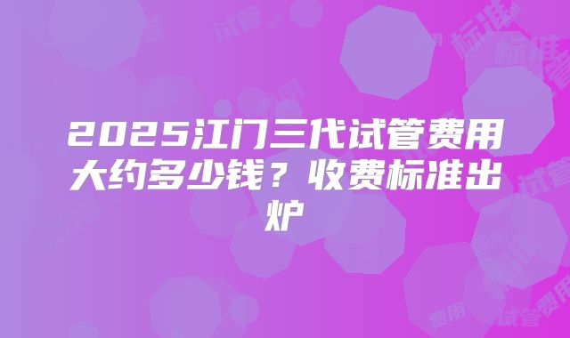 2025江门三代试管费用大约多少钱？收费标准出炉