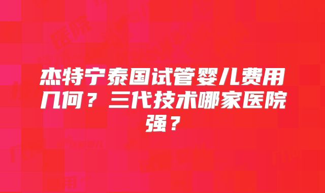 杰特宁泰国试管婴儿费用几何？三代技术哪家医院强？