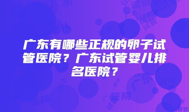 广东有哪些正规的卵子试管医院?广东试管婴儿排名医院?