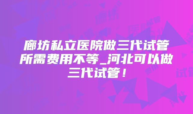 廊坊私立医院做三代试管所需费用不等_河北可以做三代试管！