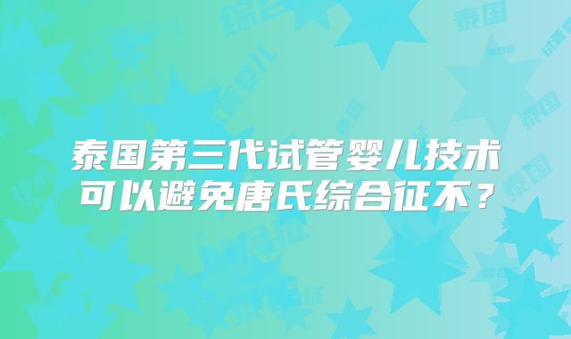 泰国第三代试管婴儿技术可以避免唐氏综合征不?