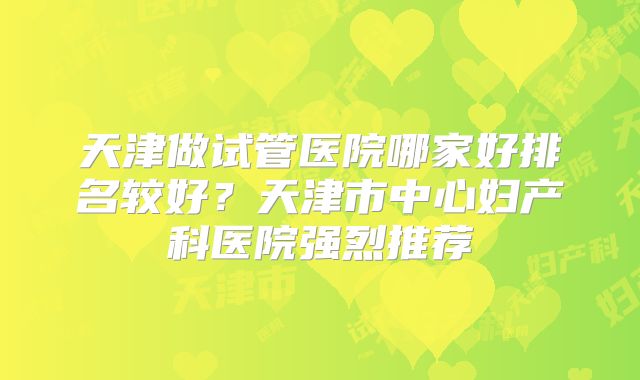 天津做试管医院哪家好排名较好？天津市中心妇产科医院强烈推荐
